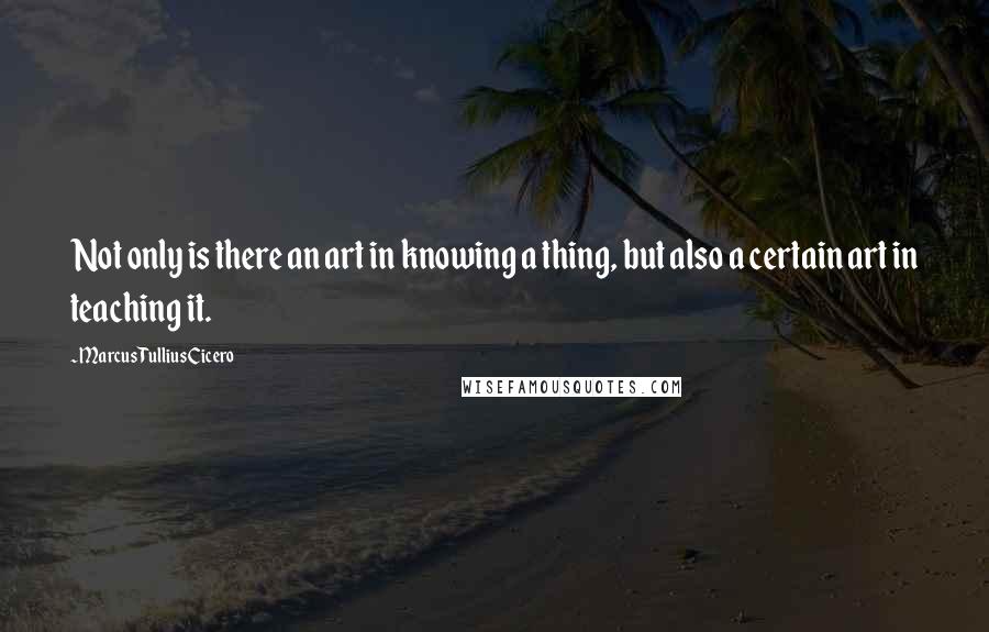 Marcus Tullius Cicero Quotes: Not only is there an art in knowing a thing, but also a certain art in teaching it.