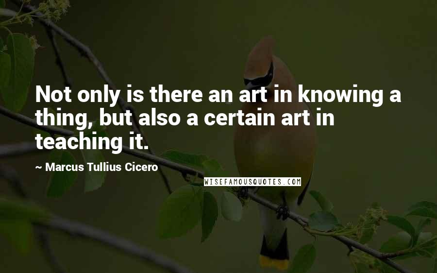 Marcus Tullius Cicero Quotes: Not only is there an art in knowing a thing, but also a certain art in teaching it.
