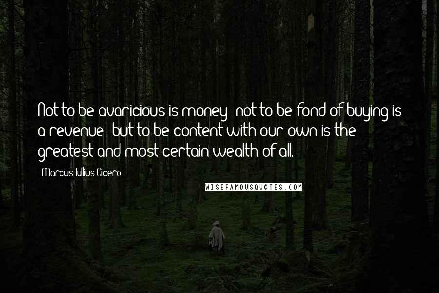 Marcus Tullius Cicero Quotes: Not to be avaricious is money; not to be fond of buying is a revenue; but to be content with our own is the greatest and most certain wealth of all.