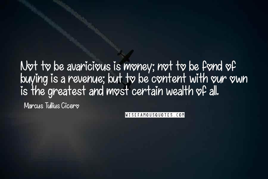 Marcus Tullius Cicero Quotes: Not to be avaricious is money; not to be fond of buying is a revenue; but to be content with our own is the greatest and most certain wealth of all.