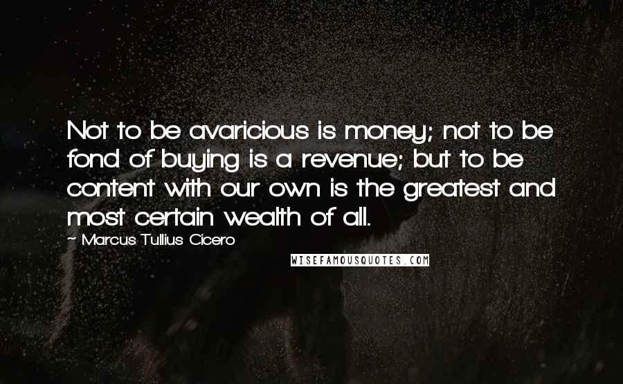 Marcus Tullius Cicero Quotes: Not to be avaricious is money; not to be fond of buying is a revenue; but to be content with our own is the greatest and most certain wealth of all.