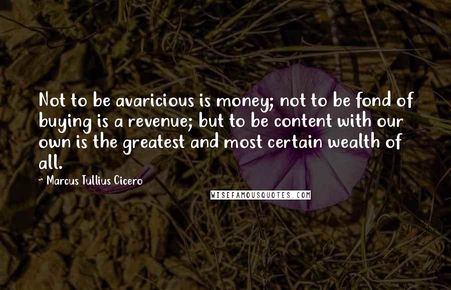 Marcus Tullius Cicero Quotes: Not to be avaricious is money; not to be fond of buying is a revenue; but to be content with our own is the greatest and most certain wealth of all.