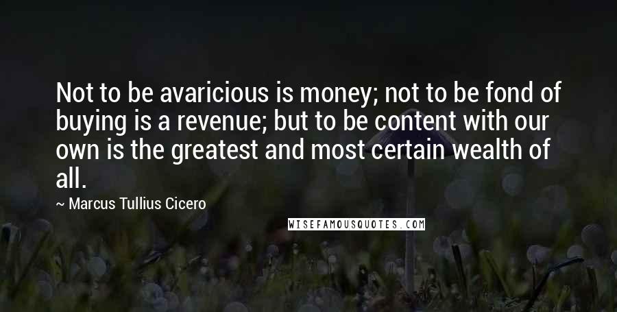 Marcus Tullius Cicero Quotes: Not to be avaricious is money; not to be fond of buying is a revenue; but to be content with our own is the greatest and most certain wealth of all.