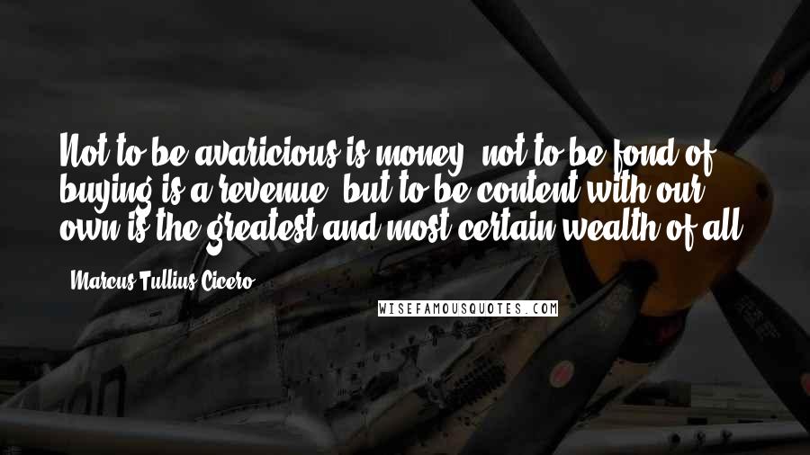 Marcus Tullius Cicero Quotes: Not to be avaricious is money; not to be fond of buying is a revenue; but to be content with our own is the greatest and most certain wealth of all.