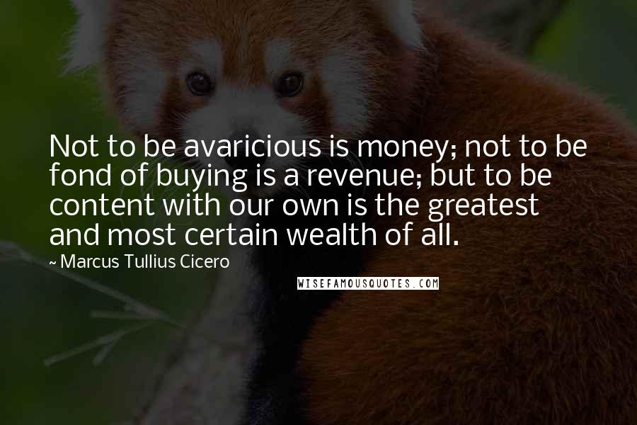 Marcus Tullius Cicero Quotes: Not to be avaricious is money; not to be fond of buying is a revenue; but to be content with our own is the greatest and most certain wealth of all.