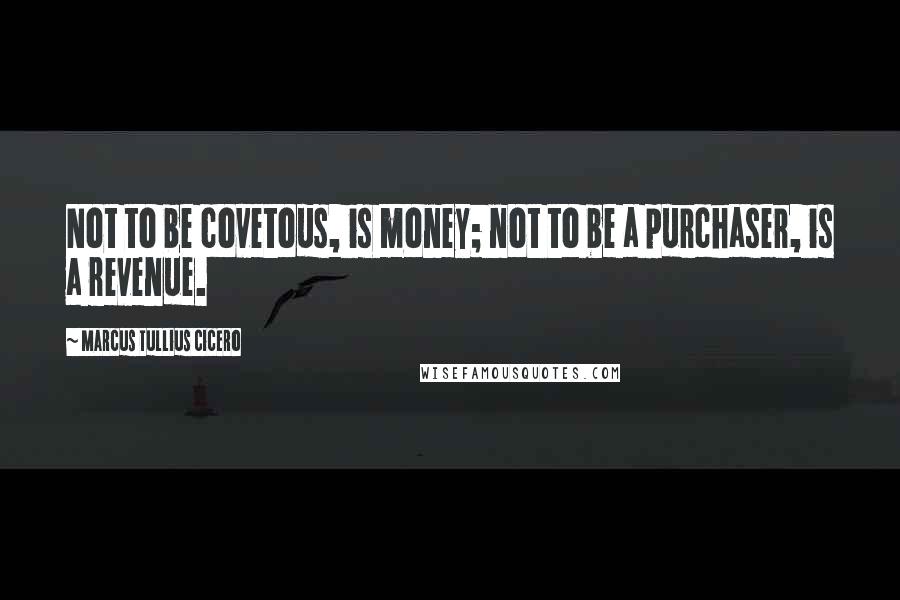 Marcus Tullius Cicero Quotes: Not to be covetous, is money; not to be a purchaser, is a revenue.