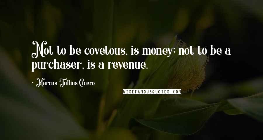 Marcus Tullius Cicero Quotes: Not to be covetous, is money; not to be a purchaser, is a revenue.