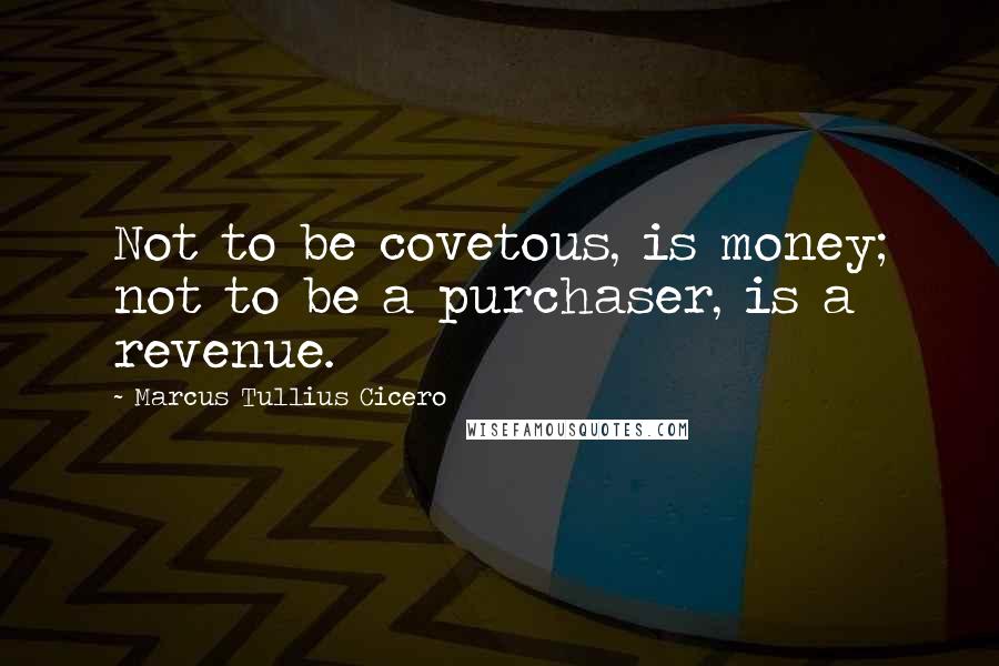 Marcus Tullius Cicero Quotes: Not to be covetous, is money; not to be a purchaser, is a revenue.