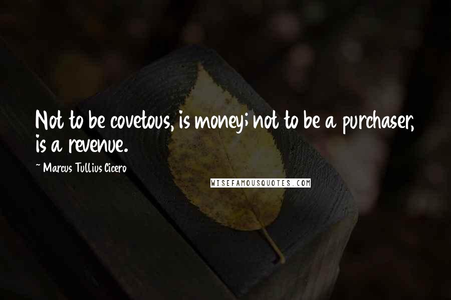 Marcus Tullius Cicero Quotes: Not to be covetous, is money; not to be a purchaser, is a revenue.