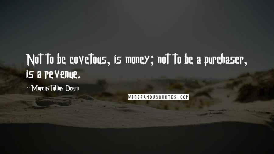 Marcus Tullius Cicero Quotes: Not to be covetous, is money; not to be a purchaser, is a revenue.