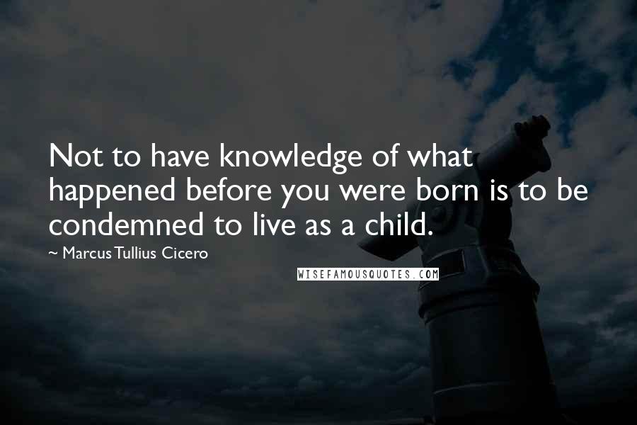 Marcus Tullius Cicero Quotes: Not to have knowledge of what happened before you were born is to be condemned to live as a child.