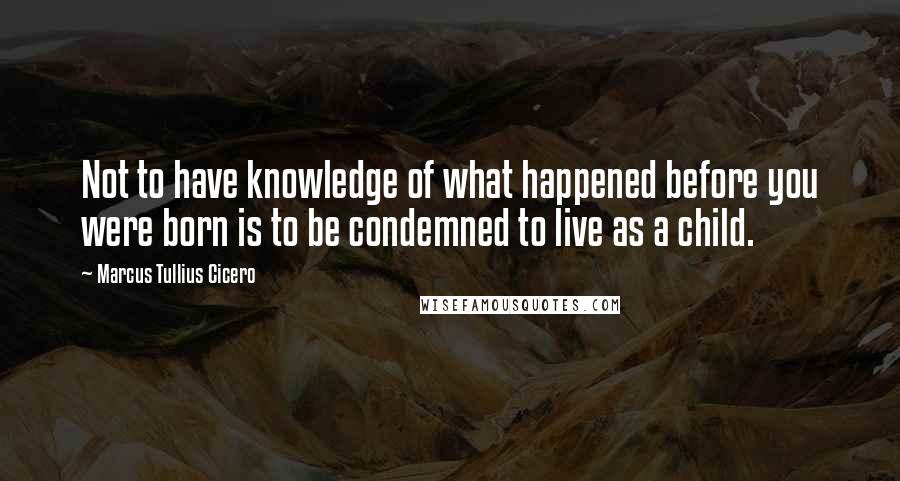 Marcus Tullius Cicero Quotes: Not to have knowledge of what happened before you were born is to be condemned to live as a child.