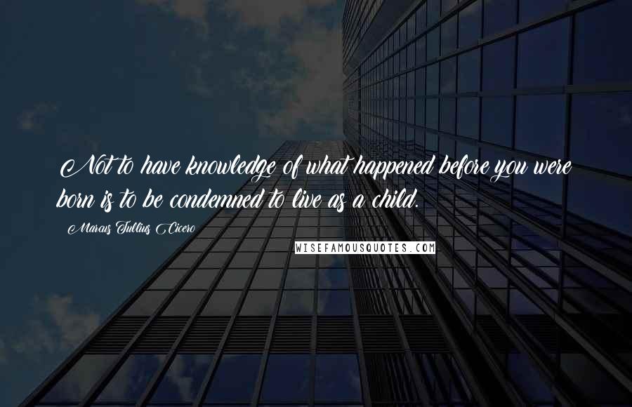 Marcus Tullius Cicero Quotes: Not to have knowledge of what happened before you were born is to be condemned to live as a child.