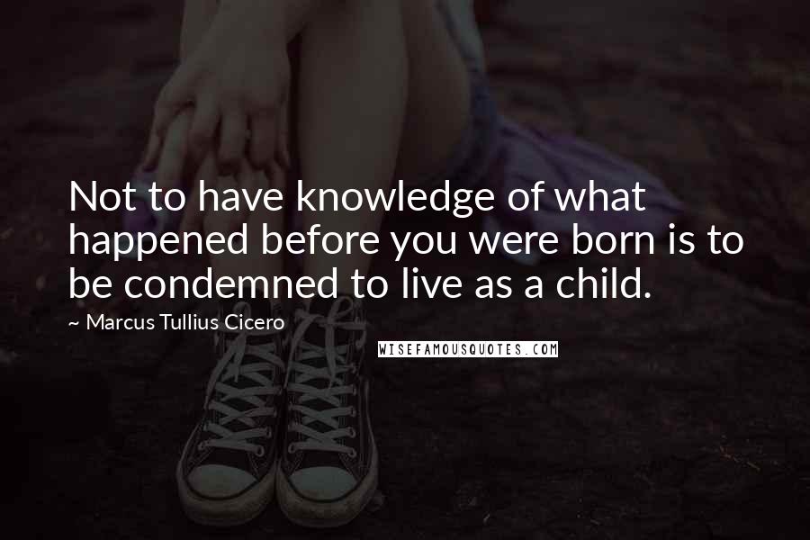 Marcus Tullius Cicero Quotes: Not to have knowledge of what happened before you were born is to be condemned to live as a child.