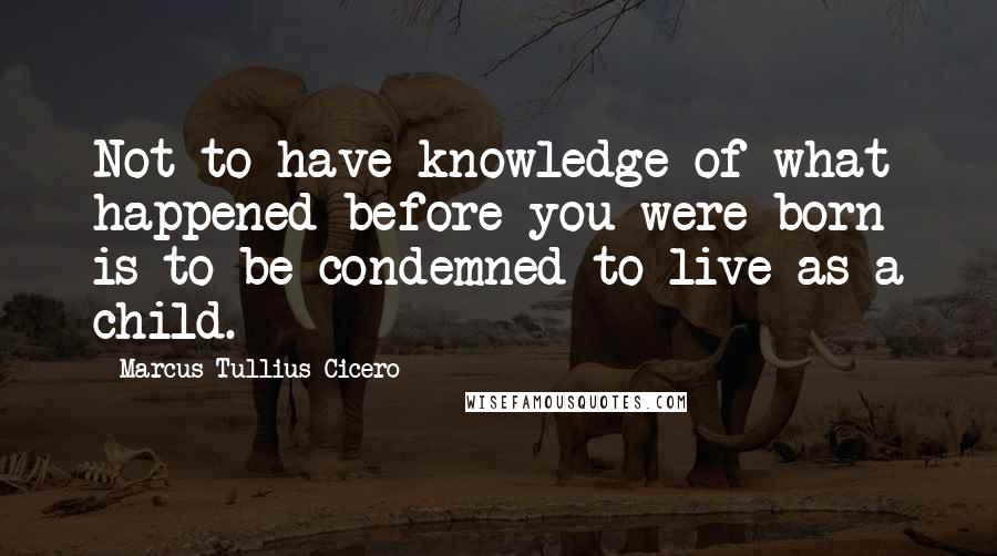 Marcus Tullius Cicero Quotes: Not to have knowledge of what happened before you were born is to be condemned to live as a child.