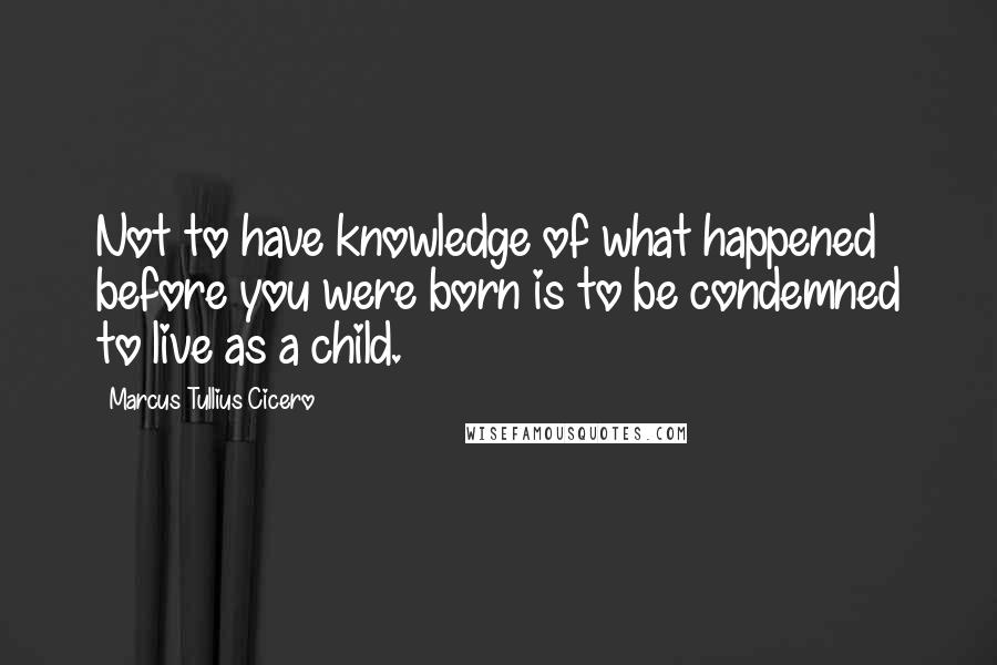 Marcus Tullius Cicero Quotes: Not to have knowledge of what happened before you were born is to be condemned to live as a child.