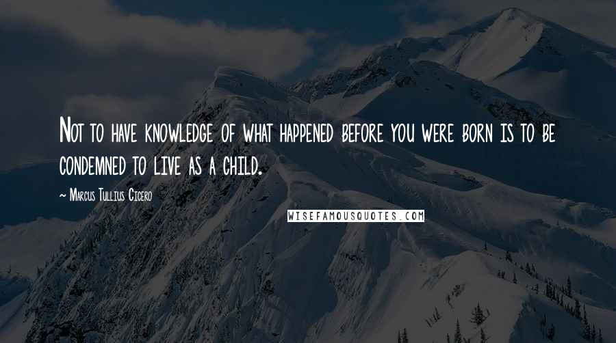 Marcus Tullius Cicero Quotes: Not to have knowledge of what happened before you were born is to be condemned to live as a child.