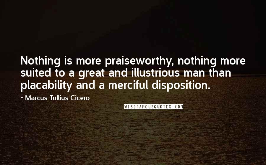 Marcus Tullius Cicero Quotes: Nothing is more praiseworthy, nothing more suited to a great and illustrious man than placability and a merciful disposition.