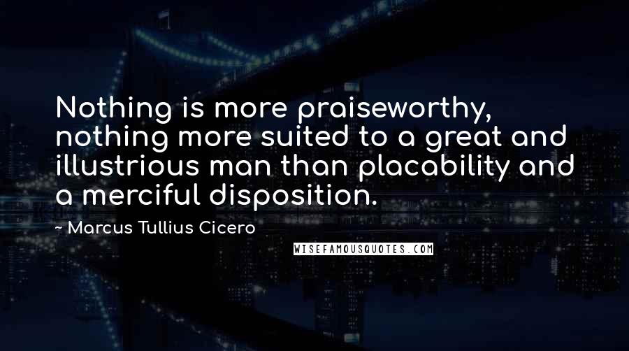 Marcus Tullius Cicero Quotes: Nothing is more praiseworthy, nothing more suited to a great and illustrious man than placability and a merciful disposition.