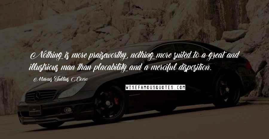 Marcus Tullius Cicero Quotes: Nothing is more praiseworthy, nothing more suited to a great and illustrious man than placability and a merciful disposition.