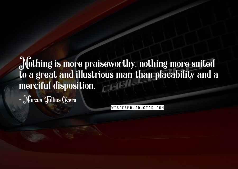 Marcus Tullius Cicero Quotes: Nothing is more praiseworthy, nothing more suited to a great and illustrious man than placability and a merciful disposition.