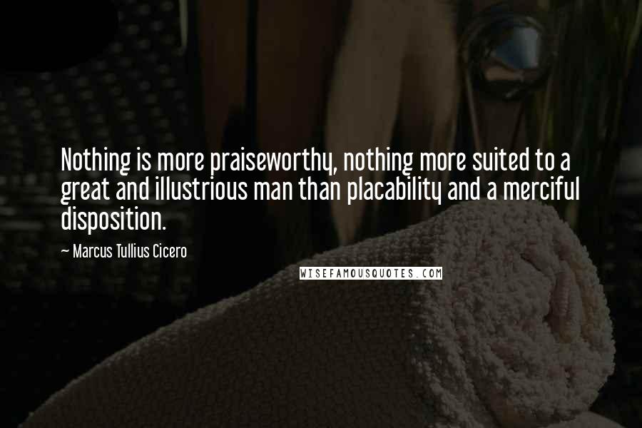Marcus Tullius Cicero Quotes: Nothing is more praiseworthy, nothing more suited to a great and illustrious man than placability and a merciful disposition.
