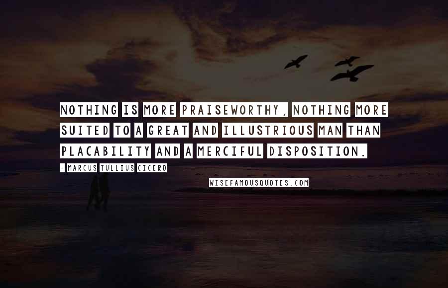 Marcus Tullius Cicero Quotes: Nothing is more praiseworthy, nothing more suited to a great and illustrious man than placability and a merciful disposition.