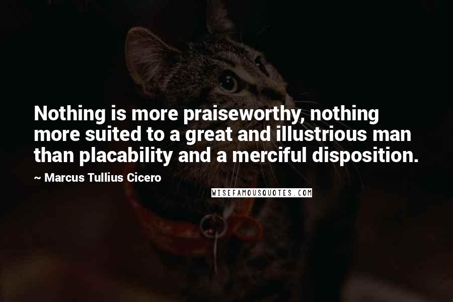 Marcus Tullius Cicero Quotes: Nothing is more praiseworthy, nothing more suited to a great and illustrious man than placability and a merciful disposition.