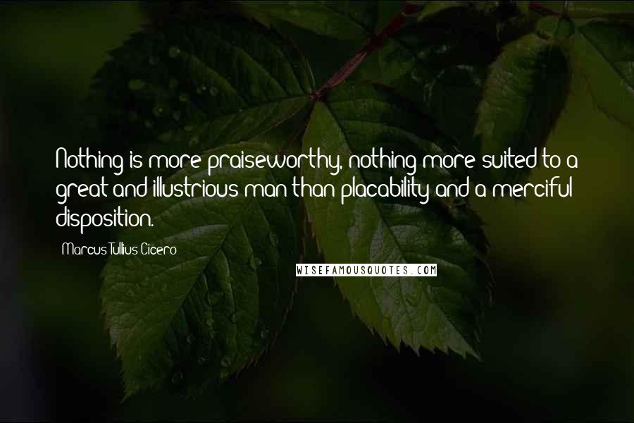 Marcus Tullius Cicero Quotes: Nothing is more praiseworthy, nothing more suited to a great and illustrious man than placability and a merciful disposition.