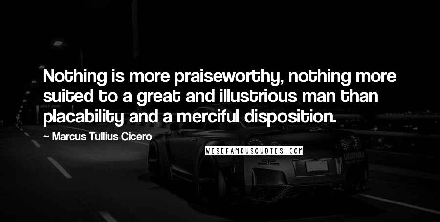 Marcus Tullius Cicero Quotes: Nothing is more praiseworthy, nothing more suited to a great and illustrious man than placability and a merciful disposition.