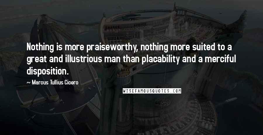 Marcus Tullius Cicero Quotes: Nothing is more praiseworthy, nothing more suited to a great and illustrious man than placability and a merciful disposition.