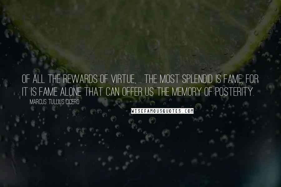 Marcus Tullius Cicero Quotes: Of all the rewards of virtue, ... the most splendid is fame, for it is fame alone that can offer us the memory of posterity.