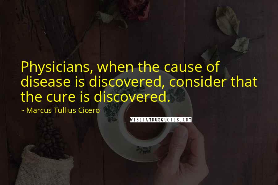 Marcus Tullius Cicero Quotes: Physicians, when the cause of disease is discovered, consider that the cure is discovered.