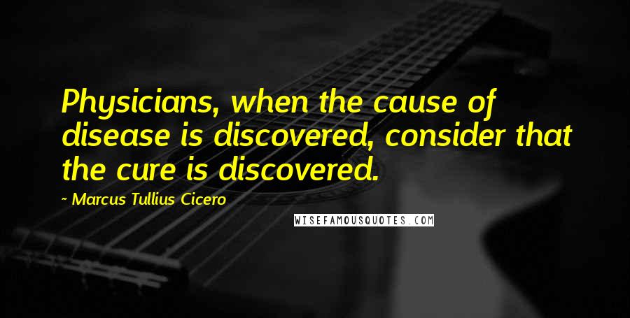 Marcus Tullius Cicero Quotes: Physicians, when the cause of disease is discovered, consider that the cure is discovered.