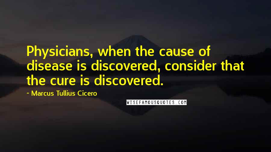 Marcus Tullius Cicero Quotes: Physicians, when the cause of disease is discovered, consider that the cure is discovered.