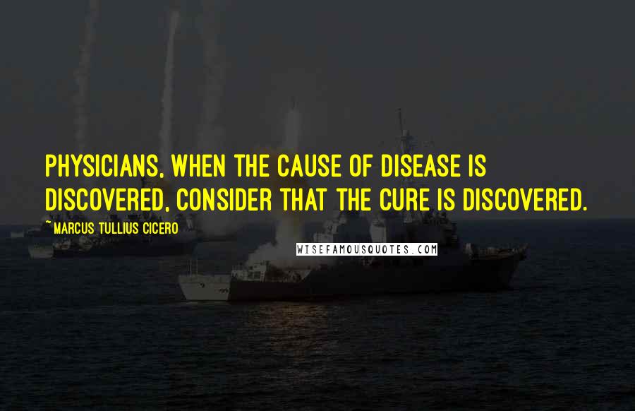 Marcus Tullius Cicero Quotes: Physicians, when the cause of disease is discovered, consider that the cure is discovered.