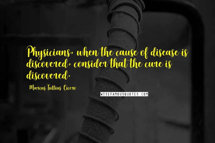 Marcus Tullius Cicero Quotes: Physicians, when the cause of disease is discovered, consider that the cure is discovered.