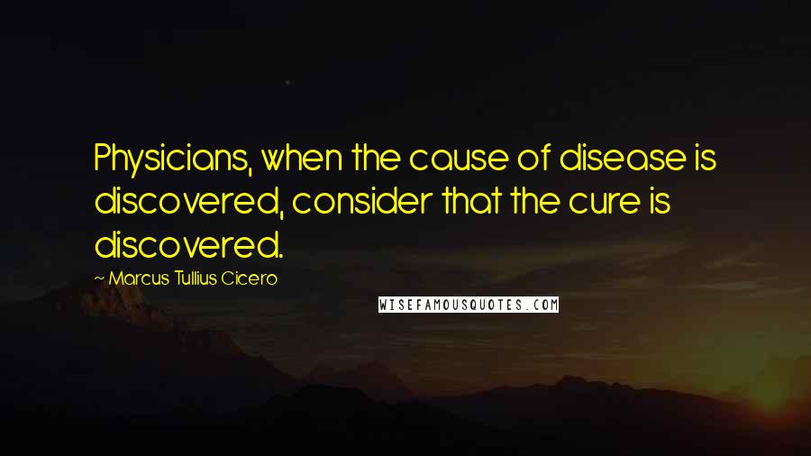 Marcus Tullius Cicero Quotes: Physicians, when the cause of disease is discovered, consider that the cure is discovered.