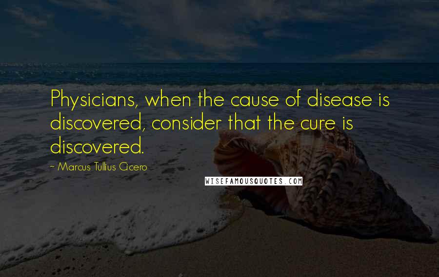 Marcus Tullius Cicero Quotes: Physicians, when the cause of disease is discovered, consider that the cure is discovered.