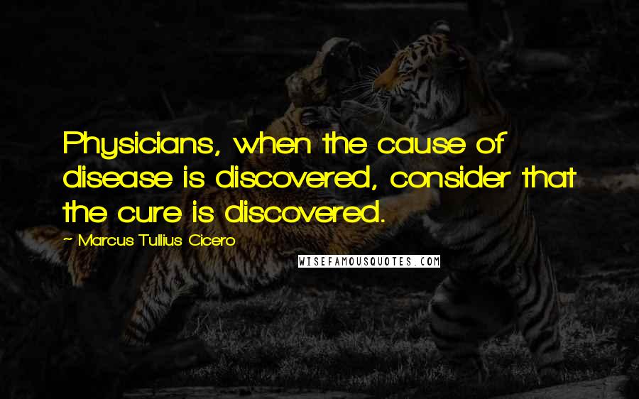 Marcus Tullius Cicero Quotes: Physicians, when the cause of disease is discovered, consider that the cure is discovered.