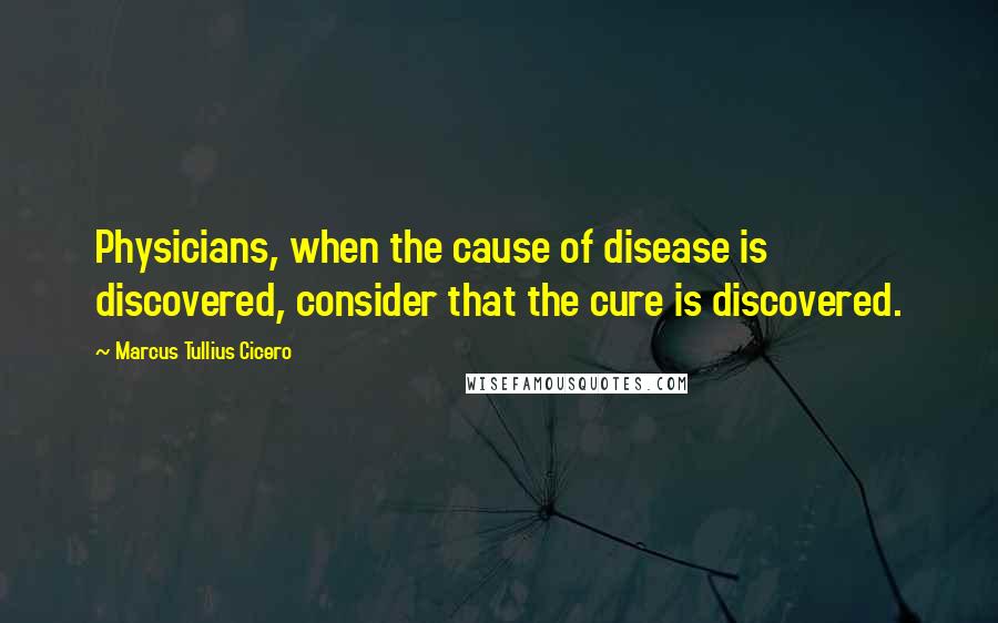 Marcus Tullius Cicero Quotes: Physicians, when the cause of disease is discovered, consider that the cure is discovered.