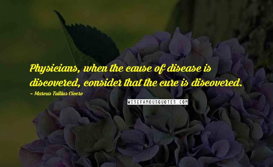 Marcus Tullius Cicero Quotes: Physicians, when the cause of disease is discovered, consider that the cure is discovered.