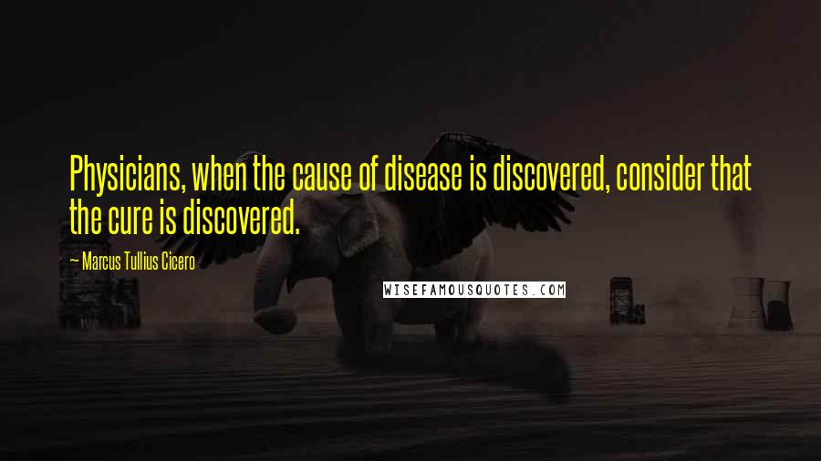 Marcus Tullius Cicero Quotes: Physicians, when the cause of disease is discovered, consider that the cure is discovered.