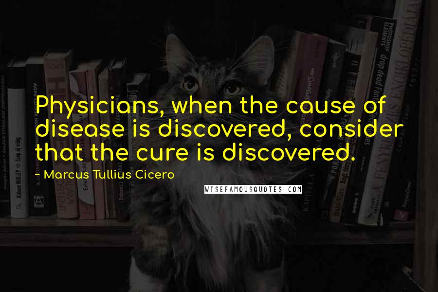 Marcus Tullius Cicero Quotes: Physicians, when the cause of disease is discovered, consider that the cure is discovered.