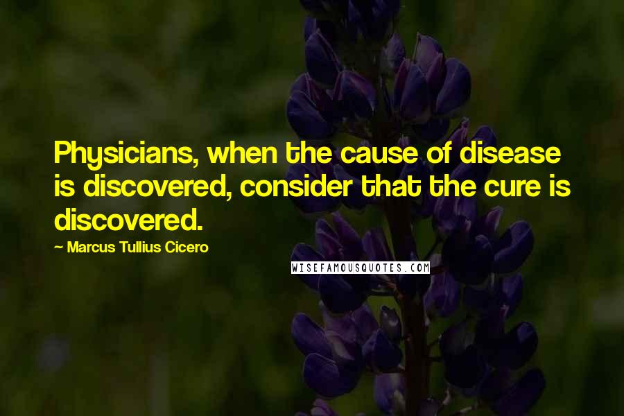 Marcus Tullius Cicero Quotes: Physicians, when the cause of disease is discovered, consider that the cure is discovered.