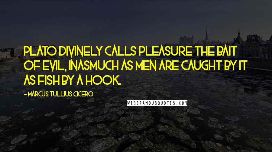 Marcus Tullius Cicero Quotes: Plato divinely calls pleasure the bait of evil, inasmuch as men are caught by it as fish by a hook.
