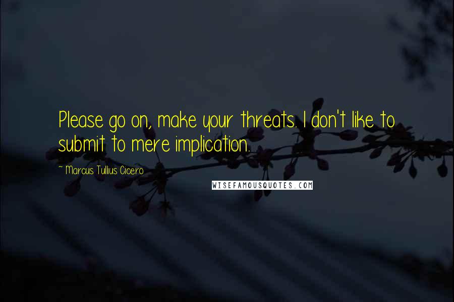 Marcus Tullius Cicero Quotes: Please go on, make your threats. I don't like to submit to mere implication.