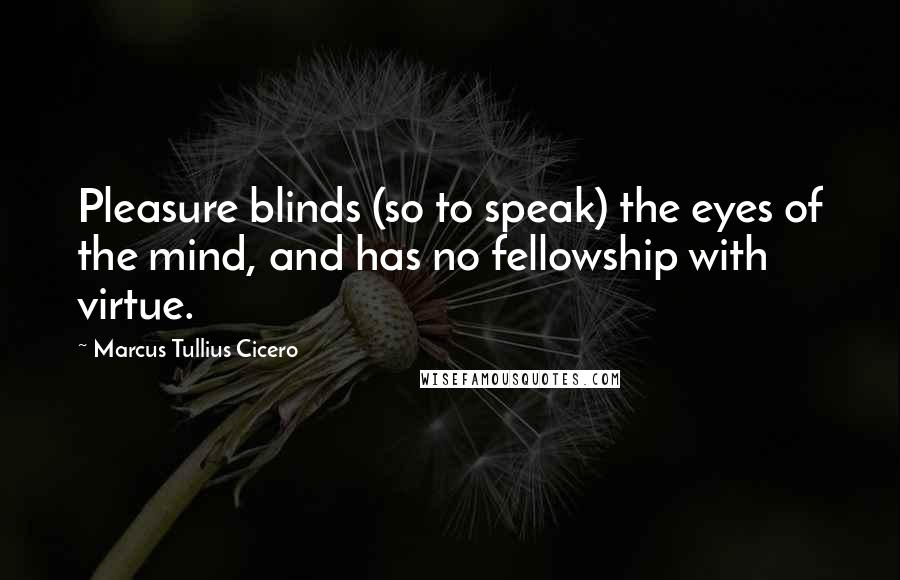 Marcus Tullius Cicero Quotes: Pleasure blinds (so to speak) the eyes of the mind, and has no fellowship with virtue.