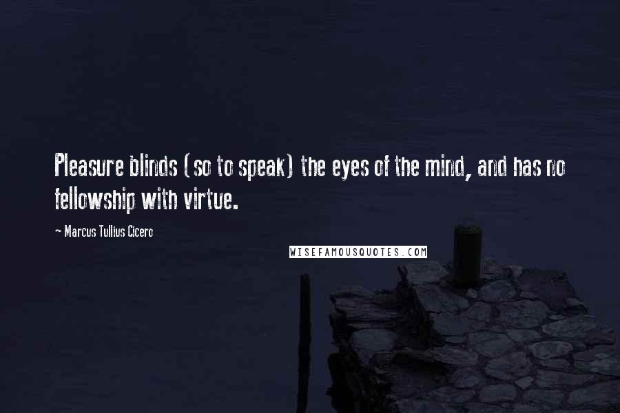Marcus Tullius Cicero Quotes: Pleasure blinds (so to speak) the eyes of the mind, and has no fellowship with virtue.