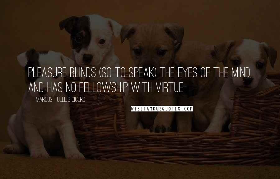 Marcus Tullius Cicero Quotes: Pleasure blinds (so to speak) the eyes of the mind, and has no fellowship with virtue.